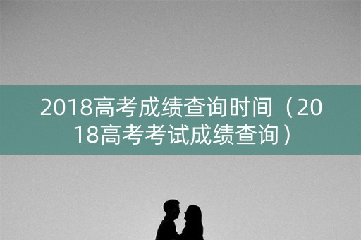 2018高考成绩查询时间（2018高考考试成绩查询）