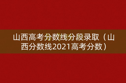山西高考分数线分段录取（山西分数线2021高考分数）