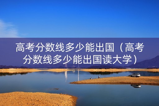 高考分数线多少能出国（高考分数线多少能出国读大学）