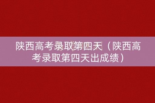 陕西高考录取第四天（陕西高考录取第四天出成绩）