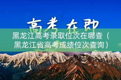 黑龙江高考录取位次在哪查（黑龙江省高考成绩位次查询）