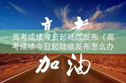 高考成绩今日起陆续发布（高考成绩今日起陆续发布怎么办）