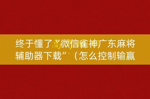 终于懂了“微信雀神广东麻将辅助器下载”（怎么控制输赢)