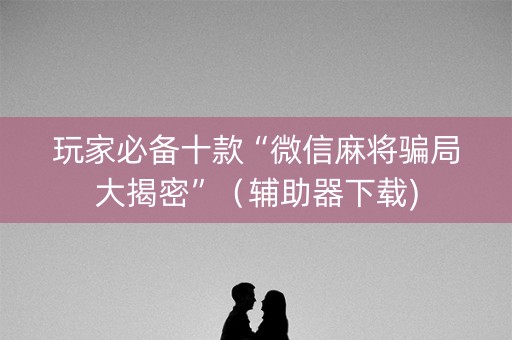 玩家必备十款“微信麻将骗局大揭密”（辅助器下载)
