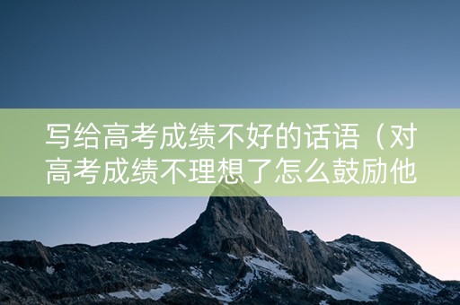写给高考成绩不好的话语（对高考成绩不理想了怎么鼓励他）