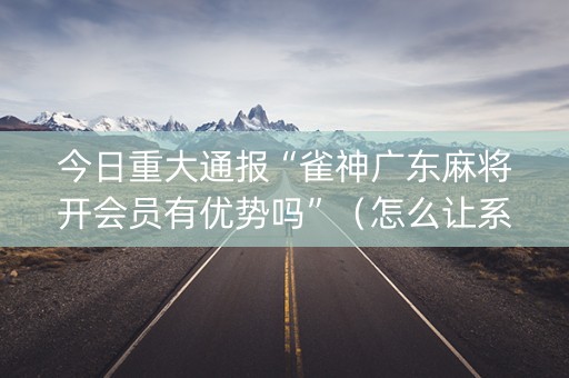 今日重大通报“雀神广东麻将开会员有优势吗”（怎么让系统给你发好牌)