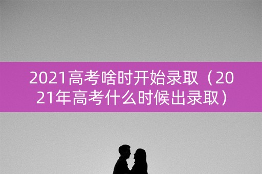 2021高考啥时开始录取（2021年高考什么时候出录取）