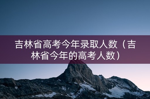 吉林省高考今年录取人数（吉林省今年的高考人数）