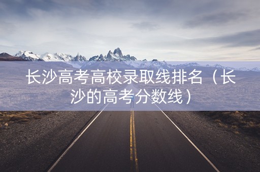长沙高考高校录取线排名（长沙的高考分数线）