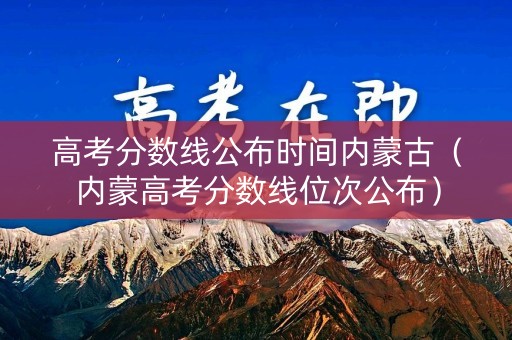高考分数线公布时间内蒙古（内蒙高考分数线位次公布）