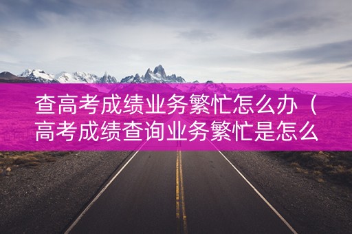 查高考成绩业务繁忙怎么办（高考成绩查询业务繁忙是怎么回事）