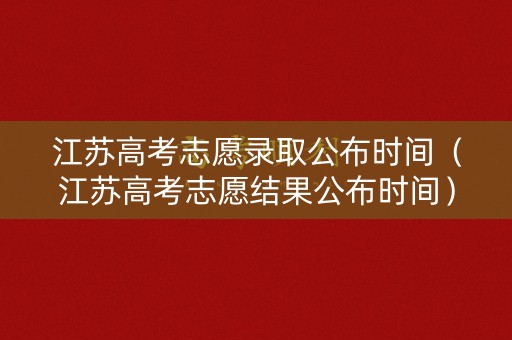 江苏高考志愿录取公布时间（江苏高考志愿结果公布时间）