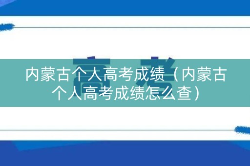 内蒙古个人高考成绩（内蒙古个人高考成绩怎么查）