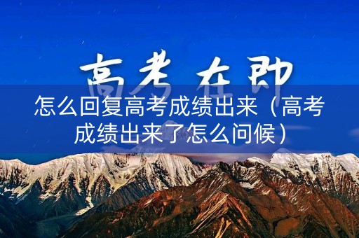怎么回复高考成绩出来（高考成绩出来了怎么问候）