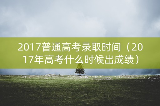 2017普通高考录取时间（2017年高考什么时候出成绩）