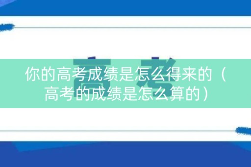你的高考成绩是怎么得来的（高考的成绩是怎么算的）