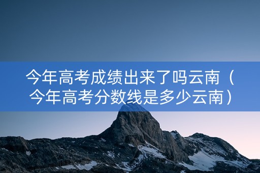 今年高考成绩出来了吗云南（今年高考分数线是多少云南）