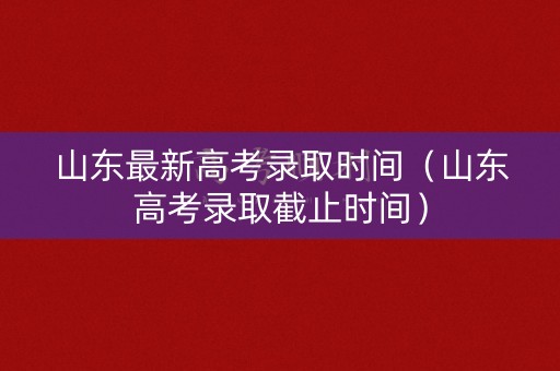 山东最新高考录取时间（山东高考录取截止时间）