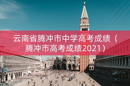 云南省腾冲市中学高考成绩（腾冲市高考成绩2021）