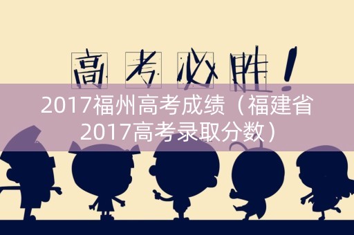 2017福州高考成绩（福建省2017高考录取分数）