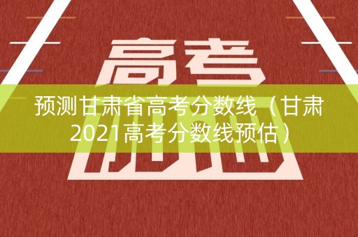预测甘肃省高考分数线（甘肃2021高考分数线预估）