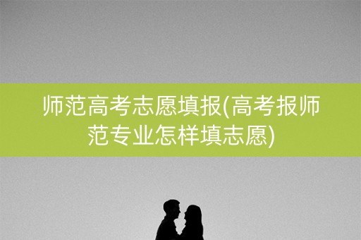 师范高考志愿填报(高考报师范专业怎样填志愿)