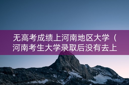 无高考成绩上河南地区大学（河南考生大学录取后没有去上,会怎么样）