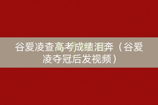 谷爱凌查高考成绩泪奔（谷爱凌夺冠后发视频）