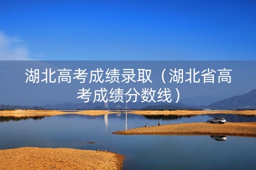 湖北高考成绩录取（湖北省高考成绩分数线）