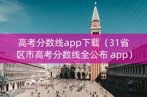 高考分数线app下载（31省区市高考分数线全公布 app）