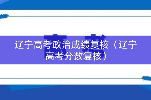 辽宁高考政治成绩复核（辽宁高考分数复核）