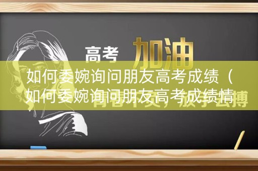 如何委婉询问朋友高考成绩（如何委婉询问朋友高考成绩情况）