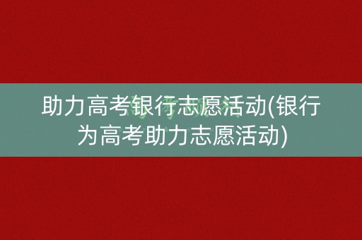 助力高考银行志愿活动(银行为高考助力志愿活动)