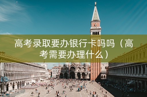 高考录取要办银行卡吗吗（高考需要办理什么）