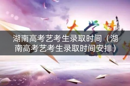 湖南高考艺考生录取时间（湖南高考艺考生录取时间安排）