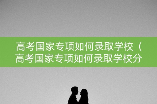高考国家专项如何录取学校（高考国家专项如何录取学校分数线）