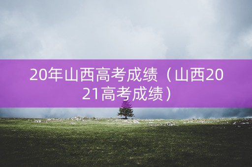 20年山西高考成绩（山西2021高考成绩）