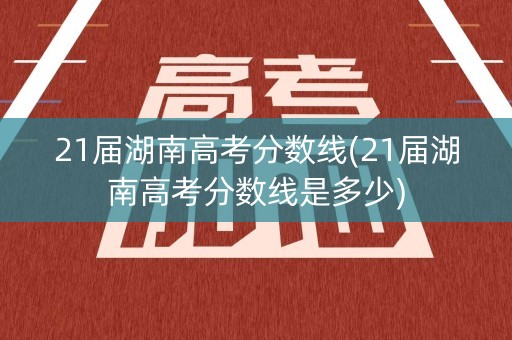 21届湖南高考分数线(21届湖南高考分数线是多少)