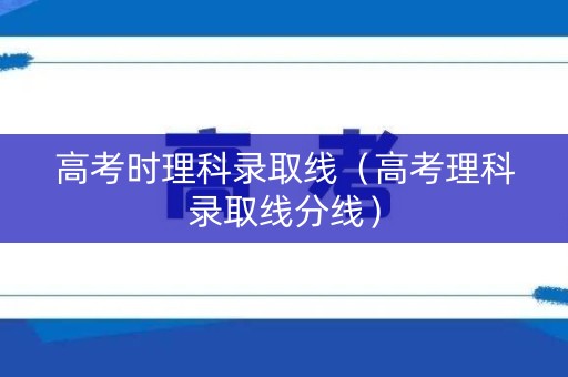 高考时理科录取线（高考理科录取线分线）