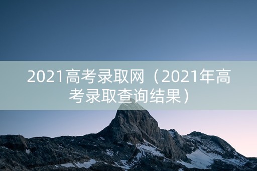 2021高考录取网（2021年高考录取查询结果）