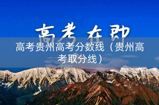 高考贵州高考分数线（贵州高考取分线）