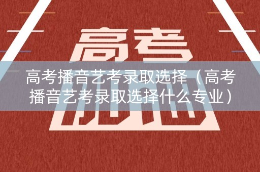 高考播音艺考录取选择（高考播音艺考录取选择什么专业）