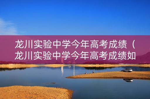 龙川实验中学今年高考成绩（龙川实验中学今年高考成绩如何）