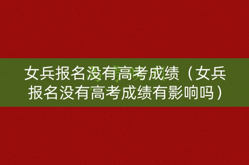 女兵报名没有高考成绩（女兵报名没有高考成绩有影响吗）