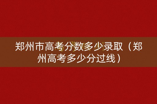 郑州市高考分数多少录取（郑州高考多少分过线）