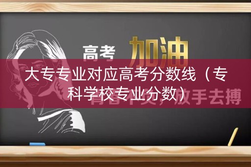 大专专业对应高考分数线（专科学校专业分数）