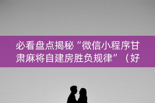 必看盘点揭秘“微信小程序甘肃麻将自建房胜负规律”（好友房怎么才能赢)
