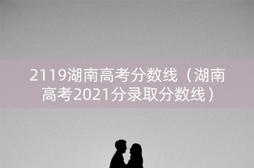 2119湖南高考分数线（湖南高考2021分录取分数线）