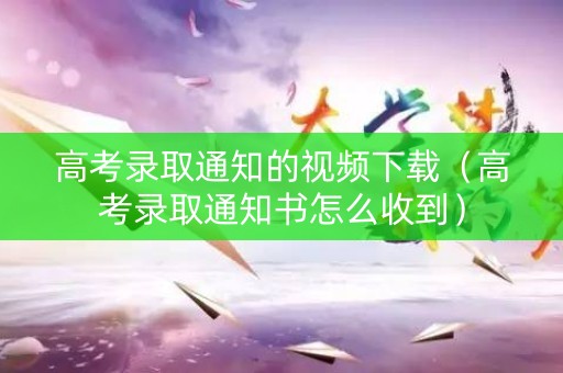 高考录取通知的视频下载（高考录取通知书怎么收到）