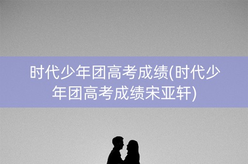 时代少年团高考成绩(时代少年团高考成绩宋亚轩)